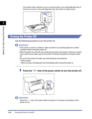 Page 39Turning the Printer On and Off1-16
Before You Start Using This Printer
1
The printer Power Indicator turns on and the printer runs a self-diagnostic test. If 
there are no errors in the self-diagnostic test, the printer is ready to print.
Turning the Printer Off
Use the following procedure to turn the printer off.
IMPORTANT
•If the printer is used on a network, make sure that it is not printing data from another 
computer before turning the power off.
•When the printer is turned off, any remaining print...