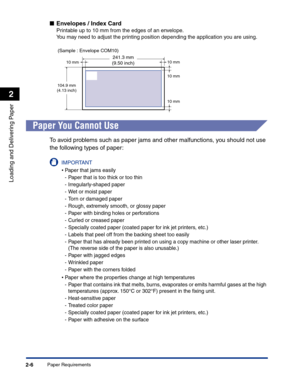 Page 45Paper Requirements2-6
Loading and Delivering Paper
2
■Envelopes / Index Card
Printable up to 10 mm from the edges of an envelope.
You may need to adjust the printing position depending the application you are using.
Paper You Cannot Use
To avoid problems such as paper jams and other malfunctions, you should not use 
the following types of paper:
IMPORTANT
•Paper that jams easily
-Paper that is too thick or too thin
-Irregularly-shaped paper
-Wet or moist paper
-Torn or damaged paper
-Rough, extremely...