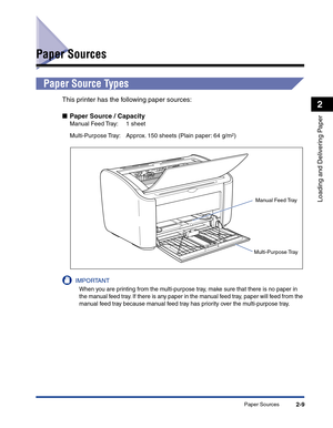 Page 48Paper Sources2-9
Loading and Delivering Paper
2
Paper Sources
Paper Source Types
This printer has the following paper sources:
■Paper Source / Capacity
Manual Feed Tray:  1 sheet
Multi-Purpose Tray:  Approx. 150 sheets (Plain paper: 64 g/m
2)
IMPORTANT
When you are printing from the multi-purpose tray, make sure that there is no paper in 
the manual feed tray. If there is any paper in the manual feed tray, paper will feed from the 
manual feed tray because manual feed tray has priority over the...