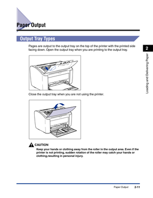 Page 50Paper Output2-11
Loading and Delivering Paper
2
Paper Output
Output Tray Types
Pages are output to the output tray on the top of the printer with the printed side 
facing down. Open the output tray when you are printing to the output tray.
Close the output tray when you are not using the printer.
CAUTION
Keep your hands or clothing away from the roller in the output area. Even if the 
printer is not printing, sudden rotation of the roller may catch your hands or 
clothing,resulting in personal injury. 