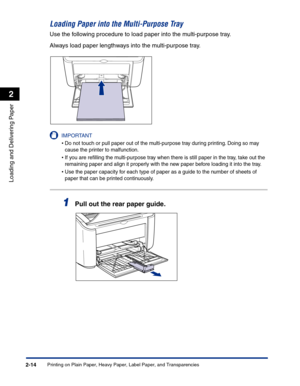 Page 53Printing on Plain Paper, Heavy Paper, Label Paper, and Transparencies2-14
Loading and Delivering Paper
2
Loading Paper into the Multi-Purpose Tray
Use the following procedure to load paper into the multi-purpose tray.
Always load paper lengthways into the multi-purpose tray.
IMPORTANT
•Do not touch or pull paper out of the multi-purpose tray during printing. Doing so may 
cause the printer to malfunction.
•If you are reﬁlling the multi-purpose tray when there is still paper in the tray, take out the...