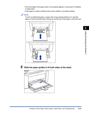 Page 56Printing on Plain Paper, Heavy Paper, Label Paper, and Transparencies2-17
Loading and Delivering Paper
2
•If the rear edge of the paper stack is not properly aligned, it may result in misfeeds 
or paper jams.
•If the paper is curled or folded at the corners, ﬂatten it out before loading.
NOTE
To print on letterhead paper or paper with a logo already printed on it, load the 
paper so that the printed side is facing up and the top of the paper is at the far end.
5Slide the paper guides to ﬁt both sides of...