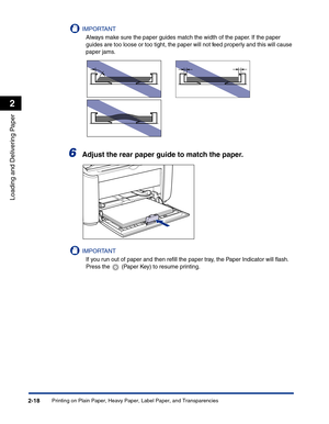 Page 57Printing on Plain Paper, Heavy Paper, Label Paper, and Transparencies2-18
Loading and Delivering Paper
2
IMPORTANT
Always make sure the paper guides match the width of the paper. If the paper 
guides are too loose or too tight, the paper will not feed properly and this will cause 
paper jams.
6Adjust the rear paper guide to match the paper.
IMPORTANT
If you run out of paper and then reﬁll the paper tray, the Paper Indicator will ﬂash. 
Press the   (Paper Key) to resume printing. 