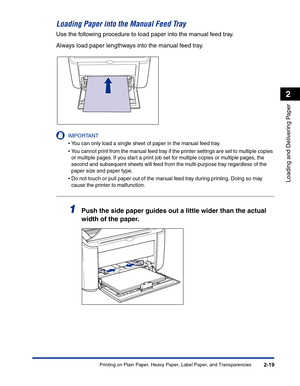 Page 58Printing on Plain Paper, Heavy Paper, Label Paper, and Transparencies2-19
Loading and Delivering Paper
2
Loading Paper into the Manual Feed Tray
Use the following procedure to load paper into the manual feed tray.
Always load paper lengthways into the manual feed tray.
IMPORTANT
•You can only load a single sheet of paper in the manual feed tray.
•You cannot print from the manual feed tray if the printer settings are set to multiple copies 
or multiple pages. If you start a print job set for multiple...