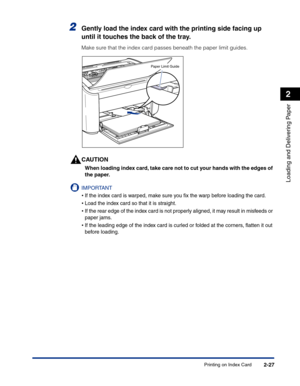 Page 66Printing on Index Card2-27
Loading and Delivering Paper
2
2Gently load the index card with the printing side facing up 
until it touches the back of the tray.
Make sure that the index card passes beneath the paper limit guides.
CAUTION
When loading index card, take care not to cut your hands with the edges of 
the paper.
IMPORTANT
•If the index card is warped, make sure you ﬁx the warp before loading the card.
•Load the index card so that it is straight.
•If the rear edge of the index card is not...