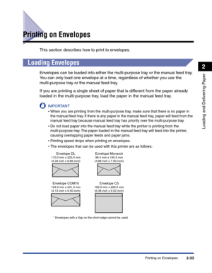 Page 72Printing on Envelopes2-33
Loading and Delivering Paper
2
Printing on Envelopes
This section describes how to print to envelopes.
Loading Envelopes
Envelopes can be loaded into either the multi-purpose tray or the manual feed tray. 
You can only load one envelope at a time, regardless of whether you use the 
multi-purpose tray or the manual feed tray.
If you are printing a single sheet of paper that is different from the paper already 
loaded in the multi-purpose tray, load the paper in the manual feed...