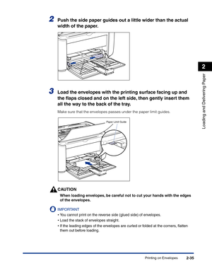 Page 74Printing on Envelopes2-35
Loading and Delivering Paper
2
2Push the side paper guides out a little wider than the actual 
width of the paper.
3Load the envelopes with the printing surface facing up and 
the ﬂaps closed and on the left side, then gently insert them 
all the way to the back of the tray.
Make sure that the envelopes passes under the paper limit guides.
CAUTION
When loading envelopes, be careful not to cut your hands with the edges 
of the envelopes.
IMPORTANT
•You cannot print on the reverse...