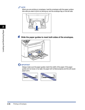 Page 75Printing on Envelopes2-36
Loading and Delivering Paper
2
NOTE
When you are printing on envelopes, load the envelopes with the paper surface 
(the side you want to print on) facing up, and the envelope ﬂap on the left side.
4Slide the paper guides to meet both sides of the envelopes.
IMPORTANT
Always make sure the paper guides match the width of the paper. If the paper 
guides are too loose or too tight, the paper will not feed properly and this will cause 
paper jams. 