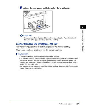 Page 76Printing on Envelopes2-37
Loading and Delivering Paper
2
5Adjust the rear paper guide to match the envelopes.
IMPORTANT
If you run out of envelopes and then reﬁll the paper tray, the Paper Indicator will 
ﬂash. Press the   (Paper Key) to resume printing.
Loading Envelopes into the Manual Feed Tray
Use the following procedure to load envelopes into the manual feed tray.
Always load envelopes lengthways into the manual feed tray.
IMPORTANT
•You can only load a single envelope in the manual feed tray.
•You...