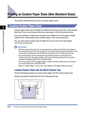 Page 83Printing on Custom Paper Sizes (Non-Standard Sizes)2-44
Loading and Delivering Paper
2
Printing on Custom Paper Sizes (Non-Standard Sizes)
This section describes how to print to custom paper sizes.
Loading Custom Paper Sizes
Custom paper sizes can be loaded into either the multi-purpose tray or the manual 
feed tray. If you are printing continuously, load paper in the multi-purpose tray.
If you are printing a single sheet of paper that is different from the paper already 
loaded in the multi-purpose...