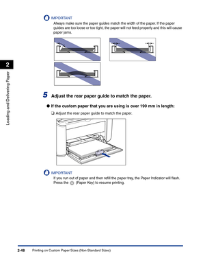 Page 87Printing on Custom Paper Sizes (Non-Standard Sizes)2-48
Loading and Delivering Paper
2
IMPORTANT
Always make sure the paper guides match the width of the paper. If the paper 
guides are too loose or too tight, the paper will not feed properly and this will cause 
paper jams.
5Adjust the rear paper guide to match the paper.
●If the custom paper that you are using is over 190 mm in length:
❑
Adjust the rear paper guide to match the paper.
IMPORTANT
If you run out of paper and then reﬁll the paper tray, the...