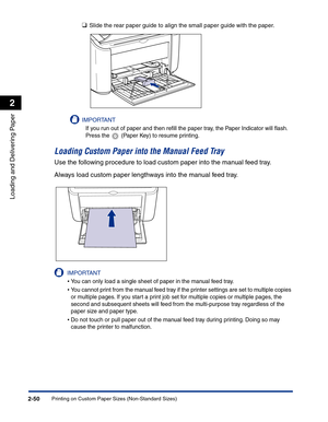 Page 89Printing on Custom Paper Sizes (Non-Standard Sizes)2-50
Loading and Delivering Paper
2
❑Slide the rear paper guide to align the small paper guide with the paper.
IMPORTANT
If you run out of paper and then reﬁll the paper tray, the Paper Indicator will ﬂash. 
Press the   (Paper Key) to resume printing.
Loading Custom Paper into the Manual Feed Tray
Use the following procedure to load custom paper into the manual feed tray.
Always load custom paper lengthways into the manual feed tray.
IMPORTANT
•You can...