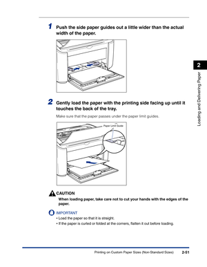 Page 90Printing on Custom Paper Sizes (Non-Standard Sizes)2-51
Loading and Delivering Paper
2
1Push the side paper guides out a little wider than the actual 
width of the paper.
2Gently load the paper with the printing side facing up until it 
touches the back of the tray.
Make sure that the paper passes under the paper limit guides.
CAUTION
When loading paper, take care not to cut your hands with the edges of the 
paper.
IMPORTANT
•Load the paper so that it is straight.
•If the paper is curled or folded at the...