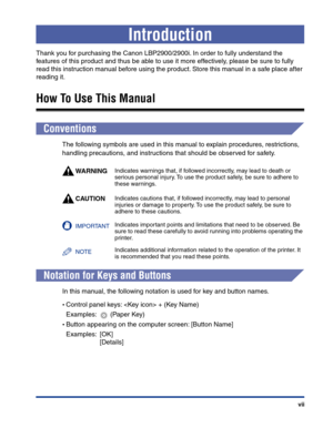 Page 10 
vii 
Introduction 
Thank you for purchasing the Canon LBP2900/2900i. In order to fully understand the 
features of this product and thus be able to use it more effectively, please be sure to fully 
read this instruction manual before using the product. Store this manual in a safe place after 
reading it. 
How To Use This Manual 
Conventions 
The following symbols are used in this manual to explain procedures, restrictions, 
handling precautions, and instructions that should be observed for safety....