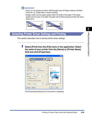 Page 92Printing on Custom Paper Sizes (Non-Standard Sizes)2-53
Loading and Delivering Paper
2
IMPORTANT
•If you run out of paper and then reﬁll the paper tray, the Paper Indicator will ﬂash. 
Press the   (Paper Key) to resume printing.
•Always make sure the paper guides match the width of the paper. If the paper 
guides are too loose or too tight, the paper will not feed properly and this will cause 
paper jams.
Selecting Printer Driver Settings and Printing
This section describes how to set the printer driver...