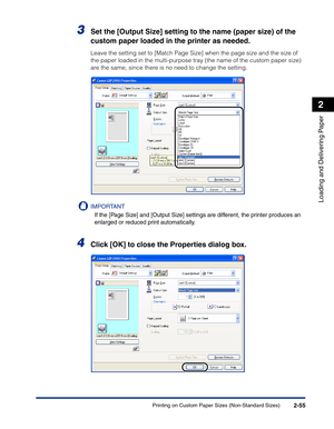 Page 94Printing on Custom Paper Sizes (Non-Standard Sizes)2-55
Loading and Delivering Paper
2
3Set the [Output Size] setting to the name (paper size) of the 
custom paper loaded in the printer as needed.
Leave the setting set to [Match Page Size] when the page size and the size of 
the paper loaded in the multi-purpose tray (the name of the custom paper size) 
are the same, since there is no need to change the setting.
IMPORTANT
If the [Page Size] and [Output Size] settings are different, the printer produces...