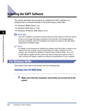 Page 99Installing the CAPT Software3-4
Setting Up the Printing Environment
3
Installing the CAPT Software
This section describes the procedure for installing the CAPT software on a 
computer that is connected directly to the printer using a USB cable.
•For Windows 98/Me (See p. 3-4)
•For Windows 2000 (See p. 3-19)
•For Windows XP/Server 2003 (See p. 3-31)
IMPORTANT
•The CAPT software is required for printing using this printer. Make sure that you install it.
•If there is not enough free space remaining on the...