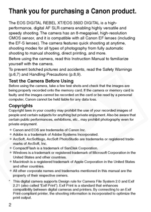 Page 2
2
Thank you for purchasing a Canon product.
The EOS DIGITAL REBEL XT/EOS 350D DIGITAL is a high-
performance, digital AF SLR camera enabling highly versatile and 
speedy shooting. The camera has an 8-megapixel, high-resolution 
CMOS sensor, and it is compatible with all Canon EF lenses (including 
the EF-S lenses). The camera features quick shooting at anytime, 
shooting modes for all types of photography from fully automatic 
shooting to manual shooting, direct printing, and more.
Before using the...