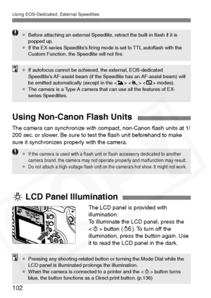 Page 102
Using EOS-Dedicated, External Speedlites
102
¡Before attaching an external Speedlite, retract the built-in ﬂash if it is 
popped up.
¡ If the EX-series Speedlite’s ﬁring mode is set to TTL autoﬂash with the 
Custom Function, the Speedlite will not ﬁre.
¡If autofocus cannot be achieved, the external, EOS-dedicated 
Speedlite’s AF-assist beam (if the Speedlite has an AF-assist beam) will 
be emitted automatically (except in the < 3> < 5 >  modes).
¡ The camera is a Type-A camera that can use all the...