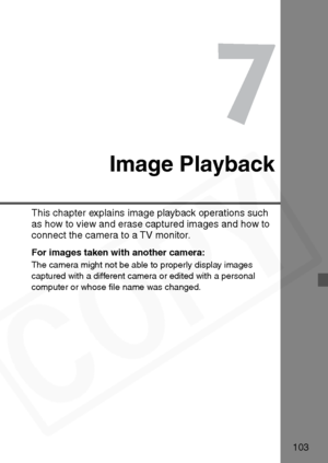 Page 103
103
7
Image Playback
This chapter explains image playback operations such 
as how to view and erase captured images and how to 
connect the camera to a TV monitor.
For images taken with another camera:
The camera might not be able to properly display images 
captured with a different camera or edited with a personal 
computer or whose ﬁle name was changed.  