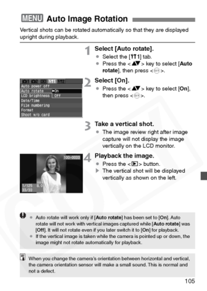 Page 105
105
Vertical shots can be rotated automatically so that they are displayed upright during playback.
1Select [Auto rotate].
¡Select the [ c] tab.
¡ Press the < V> key to select [ Auto
rotate ], then press < 0>.
2Select [On].
¡ Press the < V> key to select [ On],
then press < 0>.
3Take a vertical shot.
¡ The image review right after image 
capture will not display the image 
vertically on the LCD monitor.
4Playback the image.
¡Press the < x> button.
s The vertical shot will be displayed 
vertically as...