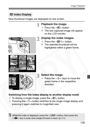 Page 109
109
Image Playback
Nine thumbnail images are displayed on one screen.
1Playback the image.
¡Press the < x> button.
s The last captured image will appear 
on the LCD monitor.
2Display the index images.
¡Press the < I> button.
s The selected thumbnail will be 
highlighted within a green frame.
3Select the image.
¡Press the < S> keys to move the 
green frame in the respective 
direction.
Switching from the index display to another display mode
¡ To display a single image, press the < x> button.
¡ Pressing...