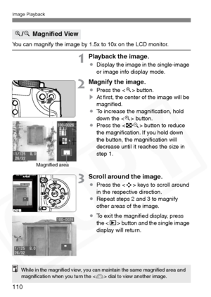 Page 110
Image Playback
110
You can magnify the image by 1.5x to 10x on the LCD monitor.
1Playback the image.
¡Display the image in the single-image 
or image info display mode.
2Magnify the image.
¡Press the < u> button.
s At ﬁrst, the center of the image will be 
magniﬁed.
¡ To increase the magniﬁcation, hold 
down the < u> button.
¡ Press the < I> button to reduce 
the magniﬁcation. If you hold down 
the button, the magniﬁcation will 
decrease until it reaches the size in 
step 1.
3Scroll around the image.
¡...