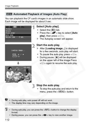 Page 112
Image Playback
112
You can playback the CF card’s images in an automatic slide show. Each image will be displayed for about 3 sec.
1Select [Auto play].
¡Select the [ x] tab.
¡ Press the < V> key to select [ Auto
play ], then press < 0>.
s The Autoplay screen will appear.
2Start the auto play.
sAfter [ Loading image... ] is displayed 
for a few seconds, auto play will start.
¡ To pause the auto play, press < 0>.
¡ During pause, [ ] will be displayed 
on the upper left of the image.Press 
 again to resume...