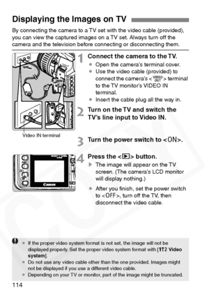 Page 114
114
By connecting the camera to a TV set with the video cable (provided), 
you can view the captured images on a TV set. Always turn off the 
camera and the television before connecting or disconnecting them.
1Connect the camera to the TV.
¡Open the camera’s terminal cover.
¡ Use the video cable (provided) to 
connect the camera’s < D> terminal 
to the TV monitor’s VIDEO IN 
terminal.
¡ Insert the cable plug all the way in.
2Turn on the TV and switch the 
TV’s line input to Video IN.
3Turn the power...