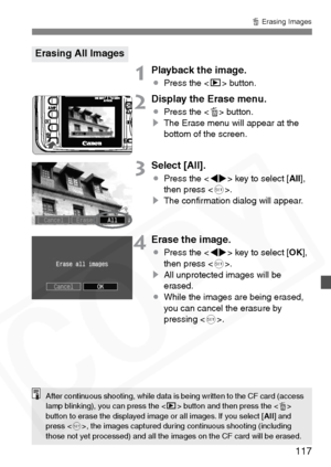 Page 117
117
L Erasing Images
1Playback the image.
¡ Press the < x> button.
2Display the Erase menu.
¡Press the < L> button.
s The Erase menu will appear at the 
bottom of the screen.
3Select [All].
¡Press the < U> key to select [ All],
then press < 0>.
s The conﬁrmation dialog will appear.
4Erase the image.
¡Press the < U> key to select [ OK],
then press < 0>.
s All unprotected images will be 
erased.
¡ While the images are being erased, 
you can cancel the erasure by 
pressing < 0>.
Erasing All Images
After...