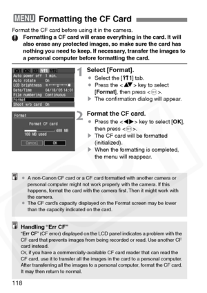 Page 118
118
Format the CF card before using it in the camera.Formatting a CF card will erase everything in the card. It will 
also erase any protected images, so make sure the card has 
nothing you need to keep. If necessary, transfer the images to 
a personal computer before formatting the card.
1Select [Format].
¡Select the [ c] tab.
¡ Press the < V> key to select 
[ Format ], then press < 0>.
s The conﬁrmation dialog will appear.
2Format the CF card.
¡Press the < U> key to select [ OK],
then press < 0>.
s...