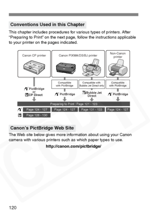 Page 120
120
This chapter includes procedures for various types of printers. After 
“Preparing to Print” on the next page, follow the instructions applicable 
to your printer on the pages indicated.
The Web site below gives more information about using your Canon 
camera with various printers such as which paper types to use.http://canon.com/pictbridge/
Conventions Used in this Chapter
Canon’s PictBridge Web Site
Compatible with 
Bubble Jet Direct onlyCompatible
with PictBridgeCompatible
with PictBridge...