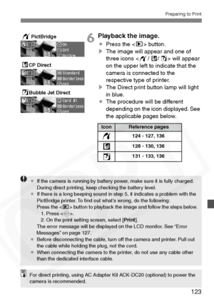 Page 123
123
Preparing to Print
6Playback the image.
¡Press the < x> button.
s The image will appear and one of 
three icons < w/A /S > will appear 
on the upper left to indicate that the 
camera is connected to the 
respective type of printer.
s The Direct print button lamp will light 
in blue.
¡ The procedure will be different 
depending on the icon displayed. See 
the applicable pages below.
SBubble Jet Direct
ACP Direct
wPictBridge
IconReference pages
124 - 127, 136
128 - 130, 136
131 - 133, 136
w
A
S
¡ If...