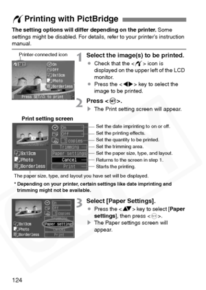 Page 124
124
The setting options will differ depending on the printer. Some 
settings might be disabled. For details, refer to your printer’s instruction 
manual.
1Select the image(s) to be printed.
¡ Check that the < w> icon is 
displayed on the upper left of the LCD 
monitor.
¡ Press the < U> key to select the 
image to be printed.
2Press .
s The Print setting screen will appear.
3Select [Paper Settings].
¡Press the < V> key to select [ Paper
settings ], then press < 0>.
s The Paper settings screen will...