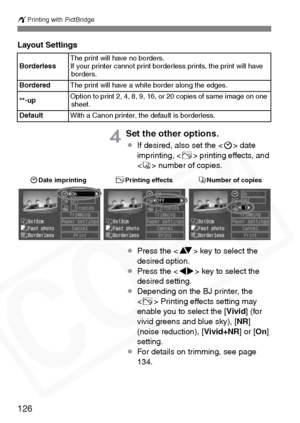 Page 126
wPrinting with PictBridge
126
Layout Settings
4Set the other options.
¡If desired, also set the < H> date 
imprinting, < E> printing effects, and 
< R > number of copies.
¡ Press the < V> key to select the 
desired option.
¡ Press the < U> key to select the 
desired setting.
¡ Depending on the BJ printer, the 
 Printing effects setting may 
enable you to select the [ Vivid] (for 
vivid greens and blue sky), [ NR]
(noise reduction), [ Vivid+NR] or [On]
setting.
¡ For details on trimming, see page 
134....