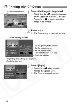 Page 128
128
1Select the image to be printed.
¡Check that the < A> icon is displayed 
on the upper left of the LCD monitor.
¡ Press the < U> key to select the 
image to be printed.
2Press < 0>.
s The Print setting screen will appear.
3Select [Style].
¡Press the < V> key to select 
[ Style ], then press < 0>.
s The Style screen will appear.
A Printing with CP Direct
Printer-connected icon
Print setting screen
Set the quantity to be printed.
Set the trimming area.
Set the printing style.
Returns to the screen in...