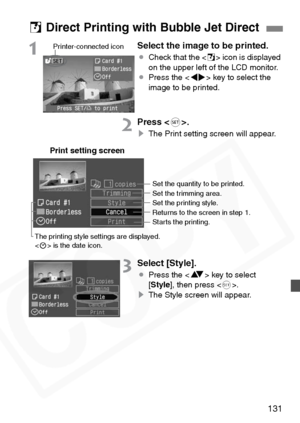 Page 131
131
1Select the image to be printed.
¡Check that the < S> icon is displayed 
on the upper left of the LCD monitor.
¡ Press the < U> key to select the 
image to be printed.
2Press < 0>.
s The Print setting screen will appear.
3Select [Style].
¡Press the < V> key to select 
[ Style ], then press < 0>.
s The Style screen will appear.
S Direct Printing with Bubble Jet Direct
Printer-connected icon
Print setting screen
The printing style settings are displayed.
 is the date icon. Set the quantity to be...