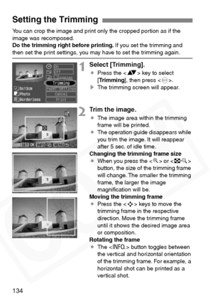 Page 134
134
You can crop the image and print only the cropped portion as if the 
image was recomposed.
Do the trimming right before printing. If you set the trimming and 
then set the print settings, you may have to set the trimming again.
1Select [Trimming].
¡Press the < V> key to select 
[ Trimming ], then press < 0>.
s The trimming screen will appear.
2Trim the image.
¡The image area within the trimming 
frame will be printed.
¡ The operation guide disappears while 
you trim the image. It will reappear...