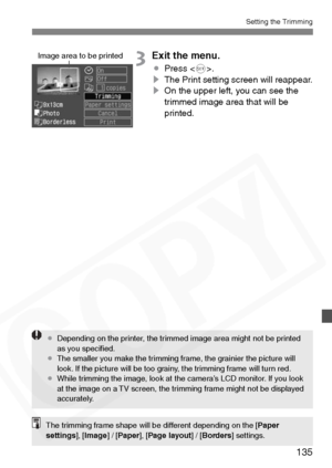 Page 135
135
Setting the Trimming
3Exit the menu.
¡Press < 0>.
s The Print setting screen will reappear.
s On the upper left, you can see the 
trimmed image area that will be 
printed.
Image area to be printed
¡Depending on the printer, the trimmed image area might not be printed 
as you speciﬁed.
¡ The smaller you make the trimming frame, the grainier the picture will 
look. If the picture will be too grainy, the trimming frame will turn red.
¡ While trimming the image, look at the camera’s LCD monitor. If you...