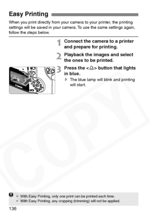 Page 136
136
When you print directly from your camera to your printer, the printing 
settings will be saved in your camera. To use the same settings again, 
follow the steps below.
1Connect the camera to a printer 
and prepare for printing.
2Playback the images and select 
the ones to be printed.
3Press the  button that lights 
in blue.
s The blue lamp will blink and printing 
will start.
Easy Printing
¡With Easy Printing, only one print can be printed each time.
¡ With Easy Printing, any cropping (trimming)...