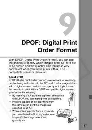 Page 137
137
9
DPOF: Digital PrintOrder Format
With DPOF (Digital Print Order Format), you can use 
the camera to specify which images in the CF card are 
to be printed and the quantity. This feature is very 
convenient when you make prints with a DPOF-
compatible printer or photo lab.
About DPOF
DPOF (Digital Print Order Format) is a standard for recording 
print ordering instructions to the CF card. It is for images taken 
with a digital camera, and you can specify which photos and 
the quantity to print. With...