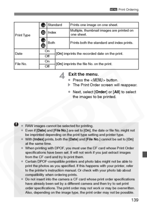 Page 139
139
3 Print Ordering
4 Exit the menu.
¡Press the < 7> button.
s The Print Order screen will reappear.
¡ Next, select [ Order] or [All] to select 
the images to be printed.
Print Type Standard Prints one image on one sheet.IndexMultiple, thumbnail images are printed on 
one sheet.
BothPrints both the standard and index prints.
DateOn[ On ] imprints the recorded date on the print.Off
File No.On[On ] imprints the ﬁle No. on the print.Off
K
L
L K
¡ RAW images cannot be selected for printing.
¡ Even if [...