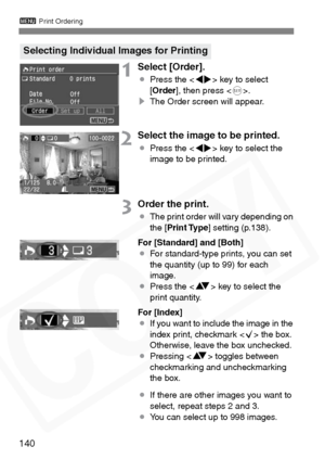 Page 140
3 Print Ordering
140
1Select [Order].
¡Press the < U> key to select 
[ Order ], then press < 0>.
s The Order screen will appear.
2Select the image to be printed.
¡Press the < U> key to select the 
image to be printed.
3Order the print.
¡ The print order will vary depending on 
the [ Print Type ] setting (p.138).
For [Standard] and [Both]
¡ For standard-type prints, you can set 
the quantity (up to 99) for each 
image.
¡ Press the < V> key to select the 
print quantity.
For [Index]
¡ If you want to...