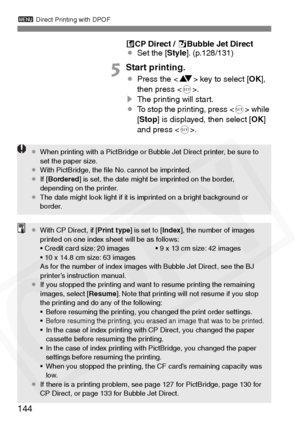 Page 144
3 Direct Printing with DPOF
144
ACP Direct /  SBubble Jet Direct
¡ Set the [ Style]. (p.128/131)
5Start printing.
¡Press the < V> key to select [ OK],
then press < 0>.
s The printing will start.
¡ To stop the printing, press < 0> while 
[ Stop ] is displayed, then select [ OK]
and press < 0>.
¡ When printing with a PictBridge or Bubble Jet Direct printer, be sure to 
set the paper size.
¡ With PictBridge, the ﬁle No. cannot be imprinted.
¡ If [Bordered ] is set, the date might be imprinted on the...