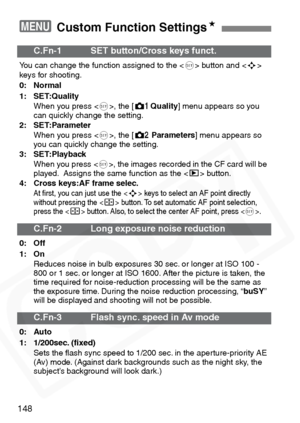 Page 148
148
3 Custom Function SettingsN
C.Fn-1 SET button/Cross keys funct.
You can change the function assigned to the < 0> button and < S>
keys for shooting.
0: Normal
1: SET:Quality
When you press < 0>, the [ zQuality ] menu appears so you 
can quickly change the setting.
2: SET:Parameter
When you press < 0>, the [ mParameters ] menu appears so 
you can quickly change the setting.
3: SET:Playback
When you press < 0>, the images recorded in the CF card will be 
played.  Assigns the same function as the < x>...