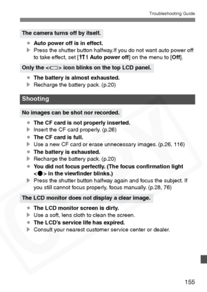 Page 155
155
Troubleshooting Guide
¡Auto power off is in effect.
s Press the shutter button halfway.If you do not want auto power off 
to take effect, set [ cAuto power off ] on the menu to [ Off].
¡ The battery is almost exhausted.
s Recharge the battery pack. (p.20)
¡ The CF card is not properly inserted.
s Insert the CF card properly. (p.26)
¡ The CF card is full.
s Use a new CF card or erase unnecessary images. (p.26, 116)
¡ The battery is exhausted.
s Recharge the battery pack. (p.20)
¡ You did not focus...