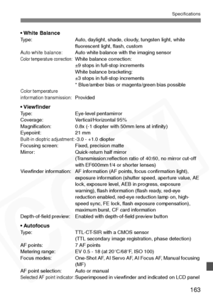 Page 163
163
Specifications
• White BalanceType: Auto, daylight, shade, cloudy, tungsten light, white ﬂuorescent light, ﬂash, custom
Auto white balance:Auto white balance with the imaging sensorColor temperature correction:White balance correction: 
±9 stops in full-stop increments
White balance bracketing: 
±3 stops in full-stop increments
* Blue/amber bias or magenta/green bias possible
Color temperature 
information transmission:Provided
• ViewﬁnderType: Eye-level pentamirror
Coverage: Vertical/Horizontal...