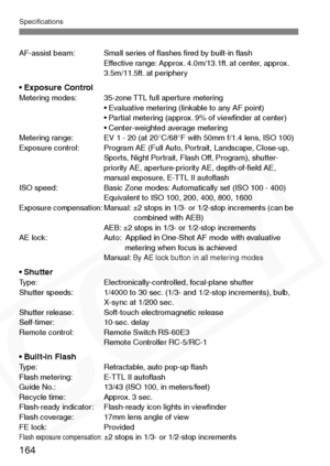 Page 164
Specifications
164
AF-assist beam: Small series of ﬂashes ﬁred by built-in ﬂashEffective range: Approx. 4.0m/13.1ft. at center, approx. 
3.5m/11.5ft. at periphery
• Exposure ControlMetering modes: 35-zone TTL full aperture metering• Evaluative metering (linkable to any AF point)
• Partial metering (approx. 9% of viewﬁnder at center)
• Center-weighted average metering
Metering range: EV 1 - 20 (at 20°C/68°F with 50mm f/1.4 lens, ISO 100)
Exposure control: Program AE (Full Auto, Portrait, Landscape,...