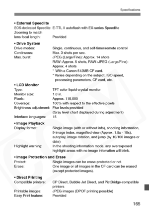 Page 165
165
Specifications
• External SpeedliteEOS-dedicated Speedlite:E-TTL II autoﬂash with EX-series Speedlite
Zooming to match 
lens focal length: Provided
• Drive SystemDrive modes: Single, continuous, and self-timer/remote control
Continuous: Max. 3 shots per sec.
Max. burst: JPEG (Large/Fine): Approx. 14 shots RAW: Approx. 5 shots, RAW+JPEG (Large/Fine): 
Approx. 4 shots
* With a Canon 512MB CF card.
* Varies depending on the subject, ISO speed,  processing parameters, CF card, etc.
• LCD MonitorType:...