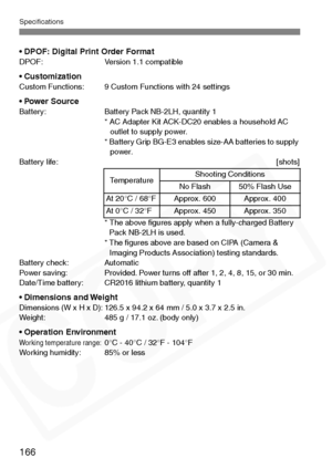 Page 166
Specifications
166
• DPOF: Digital Print Order FormatDPOF: Version 1.1 compatible
• CustomizationCustom Functions: 9 Custom Functions with 24 settings
• Power SourceBattery: Battery Pack NB-2LH, quantity 1* AC Adapter Kit ACK-DC20 enables a household AC outlet to supply power. 
* Battery Grip BG-E3 enables size-AA batteries to supply  power.
Battery life: [shots]
* The above ﬁgures apply when a fully-charged Battery Pack NB-2LH is used.
* The ﬁgures above are based on CIPA (Camera &  Imaging Products...